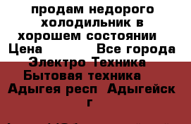 продам недорого холодильник в хорошем состоянии › Цена ­ 8 000 - Все города Электро-Техника » Бытовая техника   . Адыгея респ.,Адыгейск г.